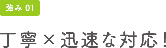 強み01 丁寧×迅速な対応!